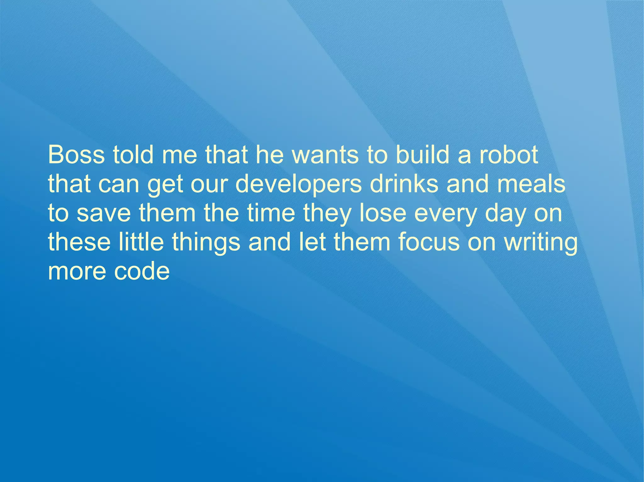 Boss told me that he wants to build a robot
that can get our developers drinks and meals
to save them the time they lose every day on
these little things and let them focus on writing
more code
 
