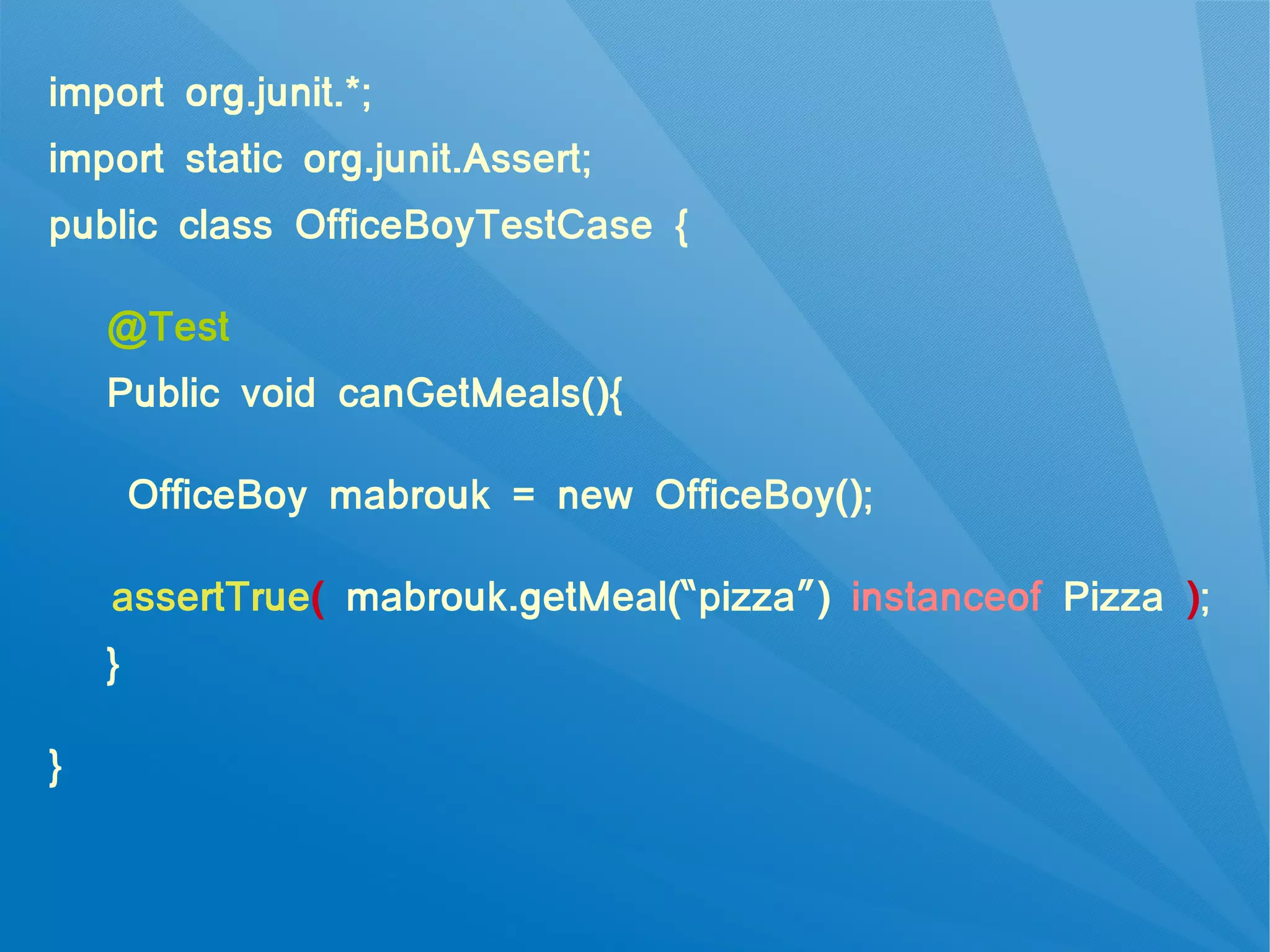 import org.junit.*;
import static org.junit.Assert;
public class OfficeBoyTestCase {

    @Test
    Public void canGetMeals(){

        OfficeBoy mabrouk = new OfficeBoy();

    assertTrue( mabrouk.getMeal(“pizza”) instanceof Pizza );
    }

}
 