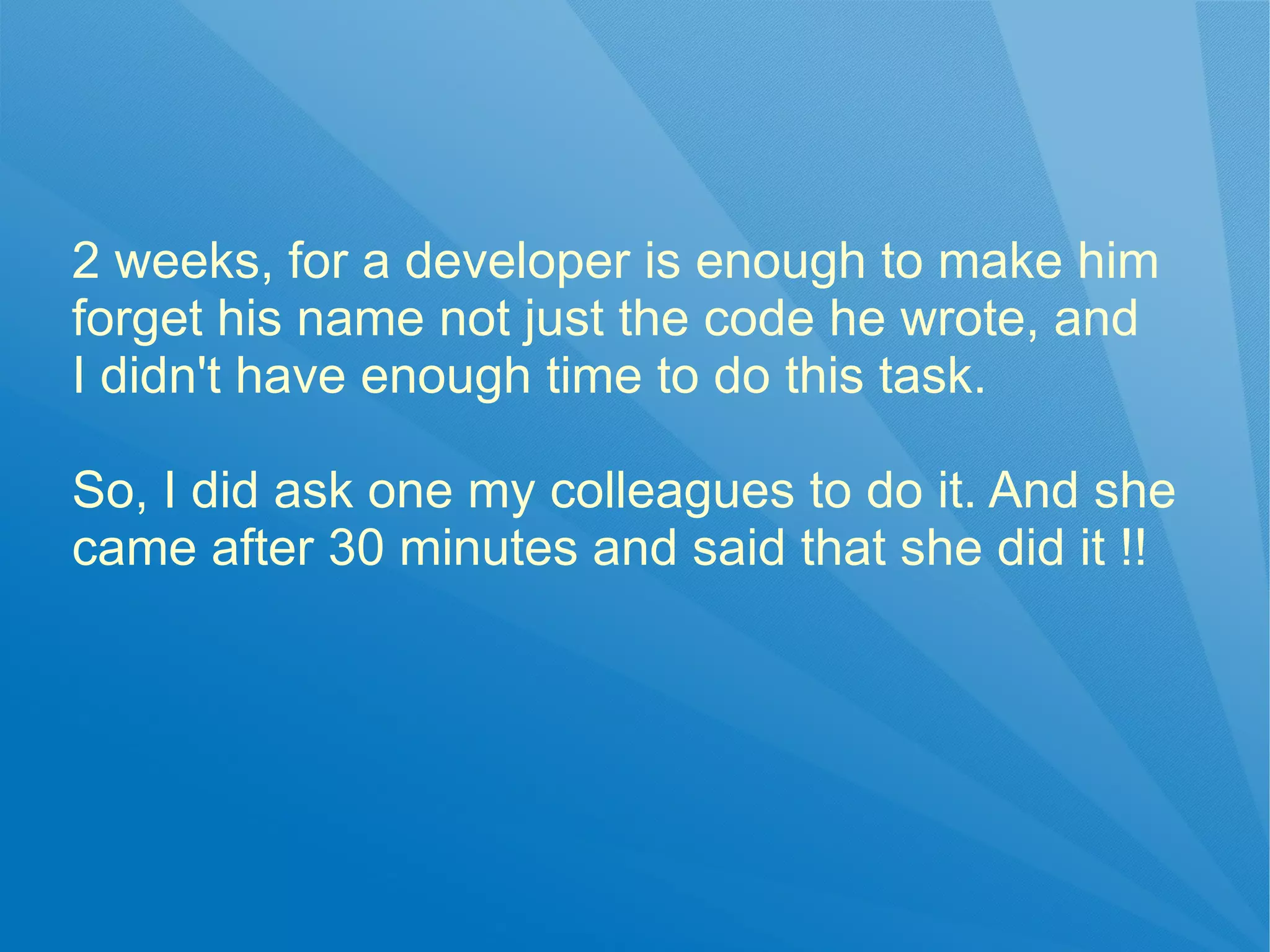 2 weeks, for a developer is enough to make him
forget his name not just the code he wrote, and
I didn't have enough time to do this task.

So, I did ask one my colleagues to do it. And she
came after 30 minutes and said that she did it !!
 