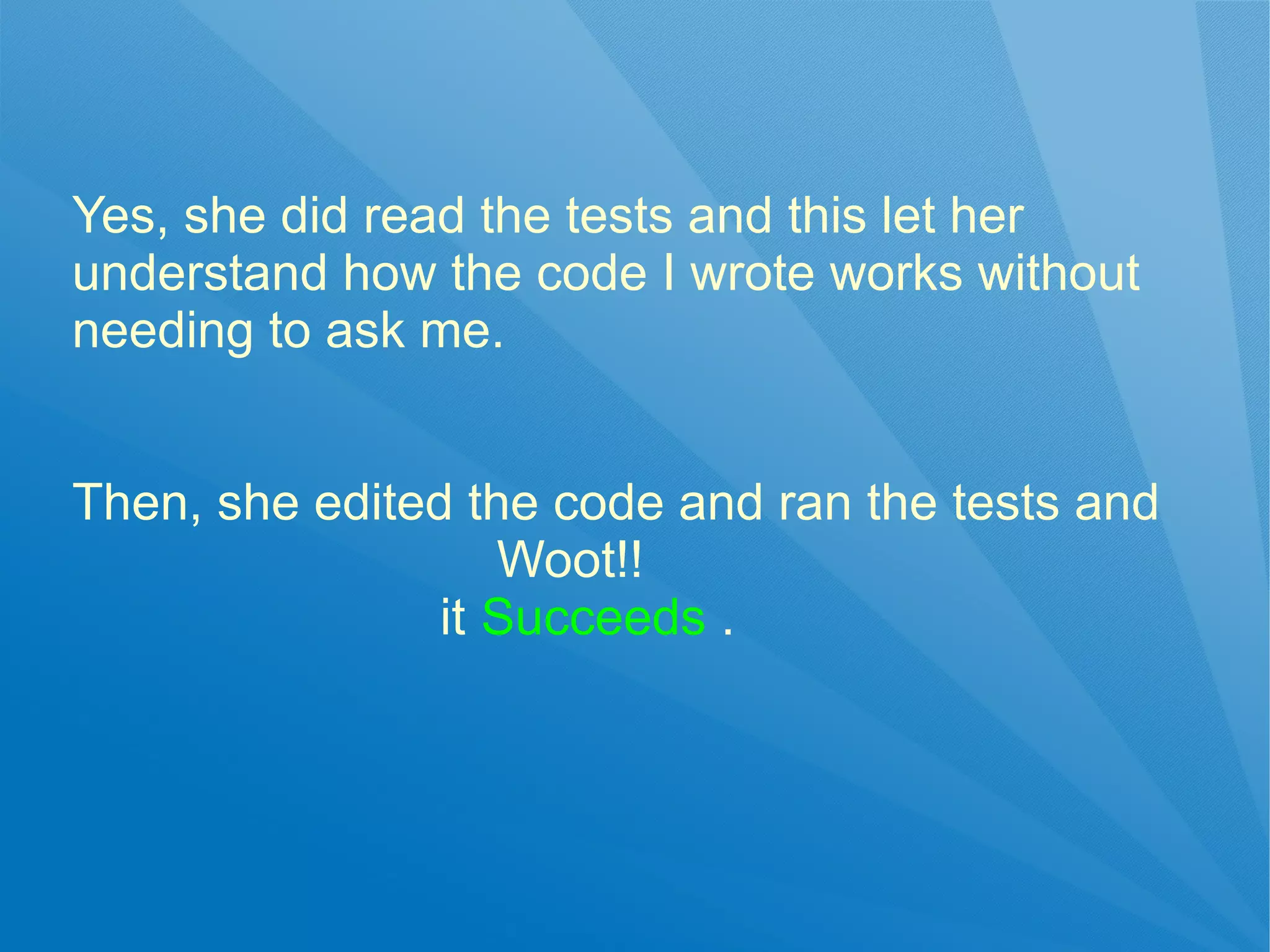 Yes, she did read the tests and this let her
understand how the code I wrote works without
needing to ask me.


Then, she edited the code and ran the tests and
                   Woot!!
                it Succeeds .
 