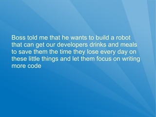 Boss told me that he wants to build a robot
that can get our developers drinks and meals
to save them the time they lose every day on
these little things and let them focus on writing
more code
 