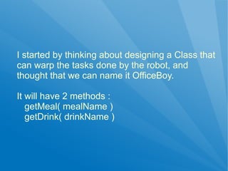 I started by thinking about designing a Class that
can warp the tasks done by the robot, and
thought that we can name it OfficeBoy.

It will have 2 methods :
   getMeal( mealName )
   getDrink( drinkName )
 