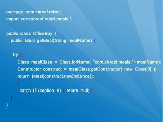 package com.shreef.robot;
import com.shreef.robot.meals.*;


public class OfficeBoy {
    public Meal getMeal(String mealName) {


        try {
          Class mealClass = Class.forName( “com.shreef.meals.”+mealName);
          Constructor construct = mealClass.getConstructor( new Class[0] );
          return (Meal)construct.newInstance();
          }
              catch (Exception e) { return null; }
    }
}
 