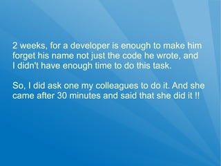 2 weeks, for a developer is enough to make him
forget his name not just the code he wrote, and
I didn't have enough time to do this task.

So, I did ask one my colleagues to do it. And she
came after 30 minutes and said that she did it !!
 