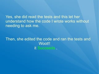 Yes, she did read the tests and this let her
understand how the code I wrote works without
needing to ask me.


Then, she edited the code and ran the tests and
                   Woot!!
                it Succeeds .
 