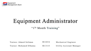 Equipment Administrator
“1St Month Training”
Tr a i n e e : A h m e d S o l i m a n M e c h a n i c a l E n g i n e e r
Tr a i n e r : M o h a m e d E l b a n n a I D : 3 11 5 U t i l i t y A s s i s t a n t M a n a g e r
I D : 6 8 1 6
 