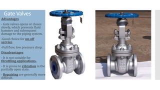 Gate Valves
Advantages
- Gate valves opens or closes
slowly, which prevents fluid
hammer and subsequent
damage to the piping system.
-Good choice for on-off
service.
-Full flow, low pressure drop.
Disadvantages
- It is not suitable for
throttling applications.
- It is prone to vibration in the
partially open state.
- Repairing are generally more
difficult.
 
