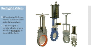 Knifegate Valves
❑Often just called gate
valves, these are used
as isolation valves.
❑The principle is
simply a knife or gate
which is dropped in
front of the flow.
 