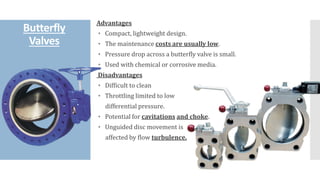Butterfly
Valves
Advantages
◦ Compact, lightweight design.
◦ The maintenance costs are usually low.
◦ Pressure drop across a butterfly valve is small.
◦ Used with chemical or corrosive media.
Disadvantages
◦ Difficult to clean
◦ Throttling limited to low
differential pressure.
◦ Potential for cavitations and choke.
◦ Unguided disc movement is
affected by flow turbulence.
 