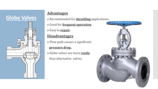 Globe Valves
Advantages
o Recommended for throttling applications.
o Good for frequent operation.
o Easy to repair.
Disadvantages
o Flow path causes a significant
pressure drop.
o Globe valves are more costly
than alternative valves.
 