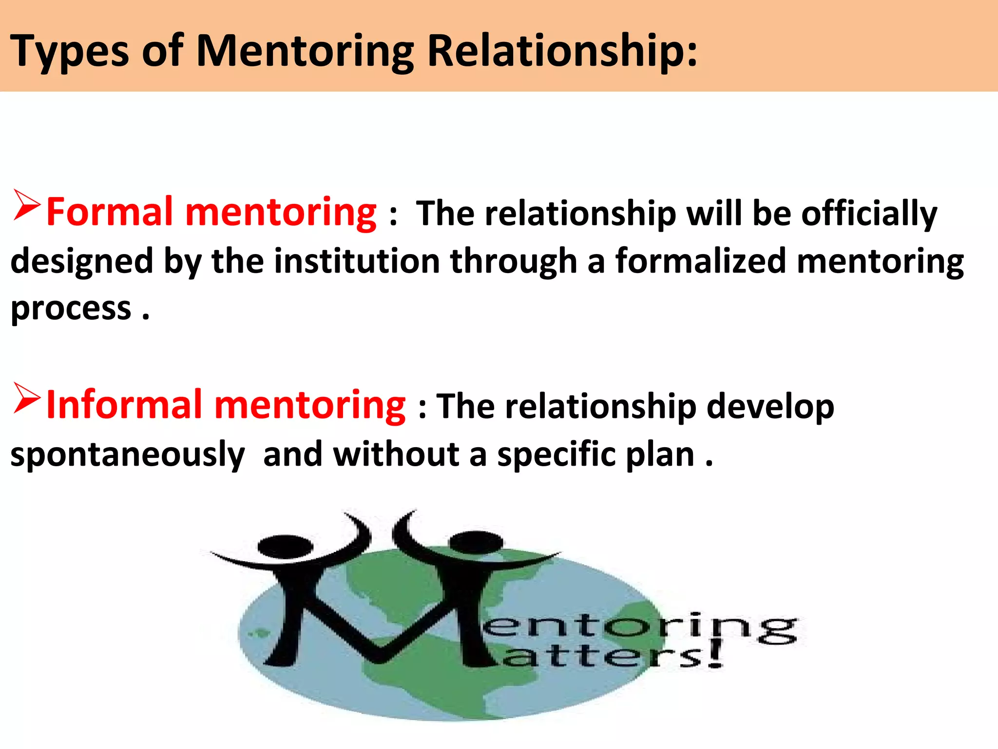 Formal mentoring : The relationship will be officially
designed by the institution through a formalized mentoring
process .
Informal mentoring : The relationship develop
spontaneously and without a specific plan .
Types of Mentoring Relationship:
 