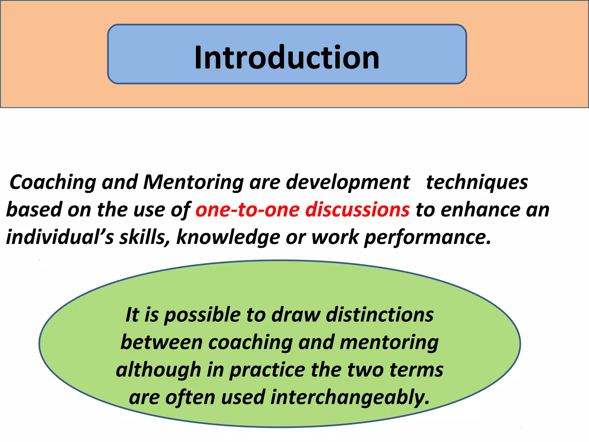Coaching and Mentoring are development techniques
based on the use of one-to-one discussions to enhance an
individual’s skills, knowledge or work performance.
Introduction
It is possible to draw distinctions
between coaching and mentoring
although in practice the two terms
are often used interchangeably.
 