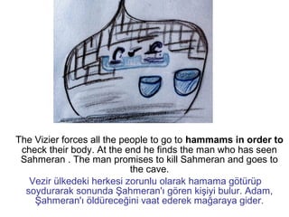 The Vizier forces all the people to go to hammams in order to
check their body. At the end he finds the man who has seen
Sahmeran . The man promises to kill Sahmeran and goes to
the cave.
Vezir ülkedeki herkesi zorunlu olarak hamama götürüp
soydurarak sonunda Şahmeran'ı gören kişiyi bulur. Adam,
Şahmeran'ı öldüreceğini vaat ederek mağaraya gider.
 