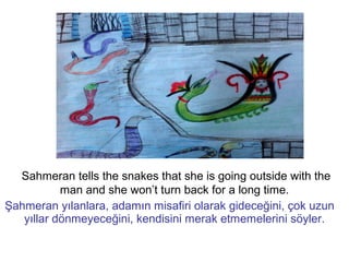 Sahmeran tells the snakes that she is going outside with the
man and she won’t turn back for a long time.
Şahmeran yılanlara, adamın misafiri olarak gideceğini, çok uzun
yıllar dönmeyeceğini, kendisini merak etmemelerini söyler.
 