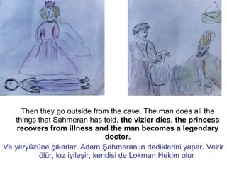 Then they go outside from the cave. The man does all the
things that Sahmeran has told, the vizier dies, the princess
recovers from illness and the man becomes a legendary
doctor.
Ve yeryüzüne çıkarlar. Adam Şahmeran‘ın dediklerini yapar. Vezir
ölür, kız iyileşir, kendisi de Lokman Hekim olur
 