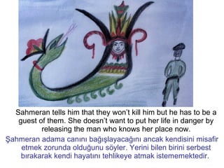Sahmeran tells him that they won’t kill him but he has to be a
guest of them. She doesn’t want to put her life in danger by
releasing the man who knows her place now.
Şahmeran adama canını bağışlayacağını ancak kendisini misafir
etmek zorunda olduğunu söyler. Yerini bilen birini serbest
bırakarak kendi hayatını tehlikeye atmak istememektedir.
 