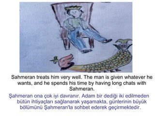 Sahmeran treats him very well. The man is given whatever he
wants, and he spends his time by having long chats with
Sahmeran.
Şahmeran ona çok iyi davranır. Adam bir dediği iki edilmeden
bütün ihtiyaçları sağlanarak yaşamakta, günlerinin büyük
bölümünü Şahmeran'la sohbet ederek geçirmektedir.
 