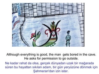 Although everything is good, the man gets bored in the cave.
He asks for permission to go outside.
Ne kadar rahat da olsa, gerçek dünyadan uzak bir mağarada
süren bu hayattan sıkılan adam, bir gün yeryüzüne dönmek için
Şahmeran'dan izin ister.
 