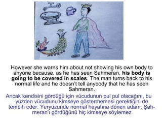 However she warns him about not showing his own body to
anyone because, as he has seen Sahmeran, his body is
going to be covered in scales. The man turns back to his
normal life and he doesn’t tell anybody that he has seen
Sahmeran.
Ancak kendisini gördüğü için vücudunun pul pul olacağını, bu
yüzden vücudunu kimseye göstermemesi gerektiğini de
tembih eder. Yeryüzünde normal hayatına dönen adam, Şah-
meran'ı gördüğünü hiç kimseye söylemez
 