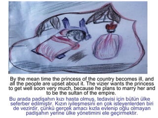 By the mean time the princess of the country becomes ill, and
all the people are upset about it. The vizier wants the princess
to get well soon very much, because he plans to marry her and
to be the sultan of the empire.
Bu arada padişahın kızı hasta olmuş, tedavisi için bütün ülke
seferber edilmiştir. Kızın iyileşmesini en çok isteyenlerden biri
de vezirdir, çünkü gerçek amacı kızla evlenip oğlu olmayan
padişahın yerine ülke yönetimini ele geçirmektir.
 