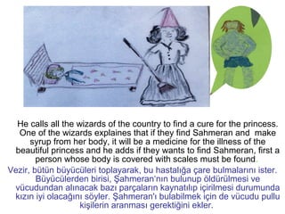 He calls all the wizards of the country to find a cure for the princess.
One of the wizards explaines that if they find Sahmeran and make
syrup from her body, it will be a medicine for the illness of the
beautiful princess and he adds if they wants to find Sahmeran, first a
person whose body is covered with scales must be found.
Vezir, bütün büyücüleri toplayarak, bu hastalığa çare bulmalarını ister.
Büyücülerden birisi, Şahmeran‘nın bulunup öldürülmesi ve
vücudundan alınacak bazı parçaların kaynatılıp içirilmesi durumunda
kızın iyi olacağını söyler. Şahmeran'ı bulabilmek için de vücudu pullu
kişilerin aranması gerektiğini ekler.
 