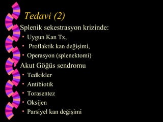 Tedavi (2)
   Splenik sekestrasyon krizinde:
    • Uygun Kan Tx,
    • Proflaktik kan değişimi,
    • Operasyon (splenektomi)
   Akut Göğüs sendromu
    •   Tedkikler
    •   Antibiotik
    •   Torasentez
    •   Oksijen
    •   Parsiyel kan değişimi
 