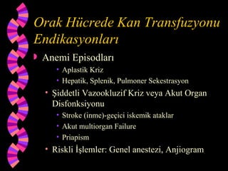 Orak Hücrede Kan Transfuzyonu
Endikasyonları
   Anemi Episodları
       • Aplastik Kriz
       • Hepatik, Splenik, Pulmoner Sekestrasyon
    • Şiddetli Vazookluzif Kriz veya Akut Organ
      Disfonksiyonu
       • Stroke (inme)-geçici iskemik ataklar
       • Akut multiorgan Failure
       • Priapism
    • Riskli İşlemler: Genel anestezi, Anjiogram
 