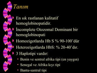Tanım
   En sık rastlanan kalitatif
    hemoglobinopatidir.
   İncomplete Otozomal Dominant bir
    hemoglobinopati
   Homozigotlarda Hb S % 90-100’dür
   Heterozigotlarda HbS: % 20-40’dır.
   3 Haplotipi vardır:
    • Benin ve sentral afrika tipi (en yaygın)
    • Senegal ve Afrika kıyı tipi
    • Bantu-santral tipi
 