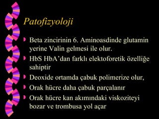 Patofizyoloji
   Beta zincirinin 6. Aminoasdinde glutamin
    yerine Valin gelmesi ile olur.
   HbS HbA’dan farklı elektoforetik özelliğe
    sahiptir
   Deoxide ortamda çabuk polimerize olur,
   Orak hücre daha çabuk parçalanır
   Orak hücre kan akımındaki viskoziteyi
    bozar ve trombusa yol açar
 