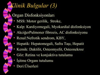 Klinik Bulgular (3)
   Organ Disfonksiyonları
     •   MSS: Motor gerilik, Stroke,
     •   Kalp: Kardiyomegali, Myokardial disfonksiyon
     •   AkciğerPulmoner fibrozis, AC disfonksiyonu
     •   Renal:Nefrotik sendrom, KBY,
     •   Hepatik: Hepatomegali, Safra Taşı, Hepatit
     •   Kemik: Daktilit, Osteomyelit, Osteonekroz
     •   Göz: Retina ve konjuktiva tutulumu
     •   İşitme Organı tutulumu
     •   Deri:Ülserleri
 