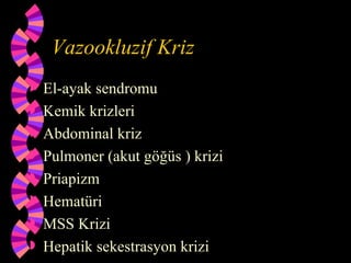 Vazookluzif Kriz
   El-ayak sendromu
   Kemik krizleri
   Abdominal kriz
   Pulmoner (akut göğüs ) krizi
   Priapizm
   Hematüri
   MSS Krizi
   Hepatik sekestrasyon krizi
 