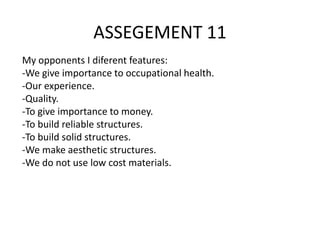 ASSEGEMENT 11
My opponents I diferent features:
-We give importance to occupational health.
-Our experience.
-Quality.
-To give importance to money.
-To build reliable structures.
-To build solid structures.
-We make aesthetic structures.
-We do not use low cost materials.

 