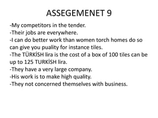 ASSEGEMENET 9
-My competitors in the tender.
-Their jobs are everywhere.
-I can do better work than women torch homes do so
can give you puality for instance tiles.
-The TÜRKİSH lira is the cost of a box of 100 tiles can be
up to 125 TURKİSH lira.
-They have a very large company.
-His work is to make high quality.
-They not concerned themselves with business.

 