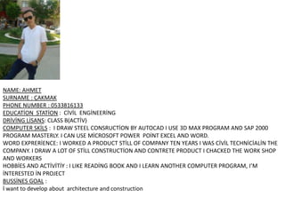 NAME: AHMET
SURNAME : ÇAKMAK
PHONE NUMBER : 0533816133
EDUCATİON STATİON : CİVİL ENGİNEERİNG
DRİVİNG LİSANS: CLASS B(ACTİV)
COMPUTER SKİLS : I DRAW STEEL CONSRUCTİON BY AUTOCAD I USE 3D MAX PROGRAM AND SAP 2000
PROGRAM MASTERLY. I CAN USE MİCROSOFT POWER POİNT EXCEL AND WORD.
WORD EXPRERİENCE: I WORKED A PRODUCT STİLL OF COMPANY TEN YEARS I WAS CİVİL TECHNİCİALİN THE
COMPANY. I DRAW A LOT OF STİLL CONSTRUCTİON AND CONTRETE PRODUCT I CHACKED THE WORK SHOP
AND WORKERS
HOBBİES AND ACTİVİTİY : I LIKE READİNG BOOK AND I LEARN ANOTHER COMPUTER PROGRAM, I’M
İNTERESTED İN PROJECT
BUSSİNES GOAL :
İ want to develop about architecture and construction

 