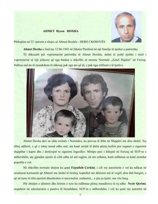 1
AHMET Hysen HOXHA
Përkujtim në 22 vjetorin e rënjes së Ahmet Hoxhës - HERO I KOSOVËS
Ahmet Hoxha u lind me 12.06.1945 në fshatin Pleshinë në një familje të njohur e patriotike.
Të shkruash për veprimtarinë patriotike të Ahmet Hoxhës, duhet të jeshë njohës i mirë i
veprimtarisë së tijë jetësore që nga bankat e shkollës së mesme Normale ,,Zenel Hajdini” në Ferizaj.
Ndërsa unë do të mundohem të shkruaj pak nga ato që di, e pak nga rrëfimet e të tjerëve.
Ahmet Hoxha deri sa ishte nxënës i Normales, ka provua të dilte në Shqipëri me disa shokë. Siç
dihej atëherë, e që e mbaj mend edhe unë, ata kanë arrijtë të dalin përtej kufirit por organet e sigurimit
shqipëtar i kapin dhe i dorëzojnë te sigurimi Jugosllav. Mirëpo pasi i kthejnë në Ferizaj në SUP-in e
atëhershëm, aty gjenden njerëz të cilët edhe në atë regjim, në ato rethana, kanë ndihmua sa kanë mundur
popullin e vet.
Në shkollën normale drejtor ka qenë Fejzullah Çerkini, i cili me autoritetin e vet ka ndikua në
strukturat komunale që Ahmeti me shokë të lirohej, kuptohet me dënimin më të vogël, disa ditë burgim, e
që në raste të tilla njerëzit dënoheshin si nacionalist, iredentist,.. e çka jo tjetër, me vite burg.
Për zbutjen e dënimit dhe lirimin e tyre ka ndihmua përtej mundësive të tij edhe Nezir Qerimi,
inspektor në sekretariatin e punëve të brendshme, SUP-in e atëhershëm, i cili ka qenë me autoritet në
 