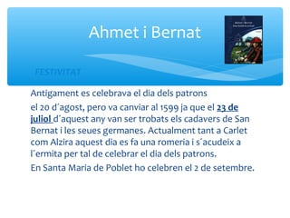 Ahmet i Bernat

 FESTIVITAT

Antigament es celebrava el dia dels patrons
el 20 d´agost, pero va canviar al 1599 ja que el 23 de
juliol d´aquest any van ser trobats els cadavers de San
Bernat i les seues germanes. Actualment tant a Carlet
com Alzira aquest dia es fa una romeria i s´acudeix a
l´ermita per tal de celebrar el dia dels patrons.
En Santa Maria de Poblet ho celebren el 2 de setembre.
 