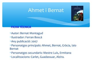 Ahmet i Bernat

 FICHA TÈCNICA
∗Autor: Bernat Montagud
∗Ilustrador: Ferran Boscá
∗Any publicació: 2007
∗Personatges principals: Ahmet, Bernat, Gràcia, Iaio
Bernat
∗Personatges secundaris: Mestre Luis, Ermitana
∗Localitzacions: Carlet, Guadassuar, Alzira.
 