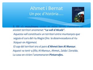Ahmet i Bernat
             Un poc d´història….

S. XII els musulmans vivien en estes terres. Formaven un
xicotet territori anomenat “La vall d´Alcalà”.
Aquesta vall constitueix un territori entre muntanyes que
seguia el curs del riu Magre fins la desenvocadura al riu
Xúquer en Algemesí.
El cap del territori era el pare d´Ahmet ben Al Mansur.
Aquest va tenir 4 fills; Al-Mansur, Ahmet, Zaida i Zoraida.
La casa on vivien l´anomenaren Pintarrafes.
 