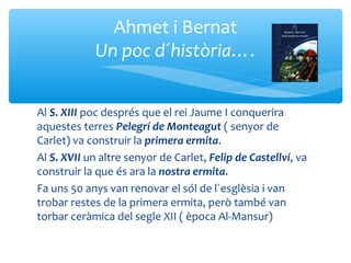 Ahmet i Bernat
            Un poc d´història….


Al S. XIII poc després que el rei Jaume I conquerira
aquestes terres Pelegrí de Monteagut ( senyor de
Carlet) va construir la primera ermita.
Al S. XVII un altre senyor de Carlet, Felip de Castellví, va
construir la que és ara la nostra ermita.
Fa uns 50 anys van renovar el sól de l´esglèsia i van
trobar restes de la primera ermita, però també van
torbar ceràmica del segle XII ( època Al-Mansur)
 