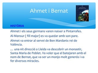 Ahmet i Bernat

HISTÒRIA
Ahmet i els seus germans varen naixer a Pintarrafes.
Al-Mansur ( fill major) es va quedar amb son pare.
Ahmet va entrar al servei de Ben Mardanix rei de
València.
… una nit direcció a Lleida va descobrir un monastir,
Santa Maria de Poblet. Va voler que el batejaren amb el
nom de Bernat, que va ser un monjo molt generós i va
fer diversos miracles.
 