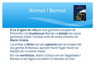 Ahmet i Bernat


El 20 d´agost de 1180,els tres germans escapen de
Pintarrfes i en Guadassuar Bernat va batejar les seues
germanes Zaida i Zoraida amb els noms cristians de
Maria i Gràcia.
I al arribar a Alzira van ser capturats per les tropes del
seu germà Al-Mansur, que per haver fugit i haver-se
batejat els va manar matar.
Els van martititzar, Maria i Gràcia van ser degollades i
Bernat va ser lligat a un arbre i li clavaren un clau.
 