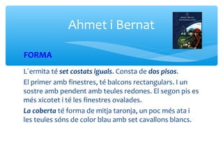 Ahmet i Bernat

FORMA
L´ermita té set costats iguals. Consta de dos pisos.
El primer amb finestres, té balcons rectangulars. I un
sostre amb pendent amb teules redones. El segon pis es
més xicotet i té les finestres ovalades.
La coberta té forma de mitja taronja, un poc més ata i
les teules sóns de color blau amb set cavallons blancs.
 