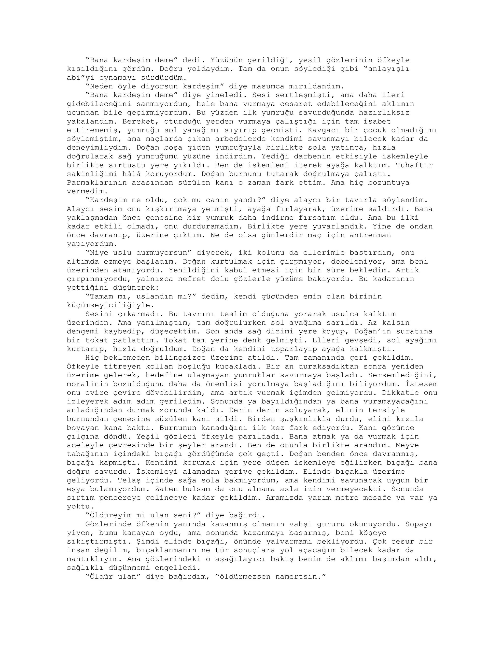 “Bana kardeşim deme” dedi. Yüzünün gerildiği, yeşil gözlerinin öfkeyle
kısıldığını gördüm. Doğru yoldaydım. Tam da onun söylediği gibi “anlayışlı
abi”yi oynamayı sürdürdüm.
“Neden öyle diyorsun kardeşim” diye masumca mırıldandım.
“Bana kardeşim deme” diye yineledi. Sesi sertleşmişti, ama daha ileri
gidebileceğini sanmıyordum, hele bana vurmaya cesaret edebileceğini aklımın
ucundan bile geçirmiyordum. Bu yüzden ilk yumruğu savurduğunda hazırlıksız
yakalandım. Bereket, oturduğu yerden vurmaya çalıştığı için tam isabet
ettirememiş, yumruğu sol yanağımı sıyırıp geçmişti. Kavgacı bir çocuk olmadığımı
söylemiştim, ama maçlarda çıkan arbedelerde kendimi savunmayı bilecek kadar da
deneyimliydim. Doğan boşa giden yumruğuyla birlikte sola yatınca, hızla
doğrularak sağ yumruğumu yüzüne indirdim. Yediği darbenin etkisiyle iskemleyle
birlikte sırtüstü yere yıkıldı. Ben de iskemlemi iterek ayağa kalktım. Tuhaftır
sakinliğimi hâlâ koruyordum. Doğan burnunu tutarak doğrulmaya çalıştı.
Parmaklarının arasından süzülen kanı o zaman fark ettim. Ama hiç bozuntuya
vermedim.
“Kardeşim ne oldu, çok mu canın yandı?” diye alaycı bir tavırla söylendim.
Alaycı sesim onu kışkırtmaya yetmişti, ayağa fırlayarak, üzerime saldırdı. Bana
yaklaşmadan önce çenesine bir yumruk daha indirme fırsatım oldu. Ama bu ilki
kadar etkili olmadı, onu durduramadım. Birlikte yere yuvarlandık. Yine de ondan
önce davranıp, üzerine çıktım. Ne de olsa günlerdir maç için antrenman
yapıyordum.
“Niye uslu durmuyorsun” diyerek, iki kolunu da ellerimle bastırdım, onu
altımda ezmeye başladım. Doğan kurtulmak için çırpmıyor, debeleniyor, ama beni
üzerinden atamıyordu. Yenildiğini kabul etmesi için bir süre bekledim. Artık
çırpınmıyordu, yalnızca nefret dolu gözlerle yüzüme bakıyordu. Bu kadarının
yettiğini düşünerek:
“Tamam mı, uslandın mı?” dedim, kendi gücünden emin olan birinin
küçümseyiciliğiyle.
Sesini çıkarmadı. Bu tavrını teslim olduğuna yorarak usulca kalktım
üzerinden. Ama yanılmıştım, tam doğrulurken sol ayağıma sarıldı. Az kalsın
dengemi kaybedip, düşecektim. Son anda sağ dizimi yere koyup, Doğan’ın suratına
bir tokat patlattım. Tokat tam yerine denk gelmişti. Elleri gevşedi, sol ayağımı
kurtarıp, hızla doğruldum. Doğan da kendini toparlayıp ayağa kalkmıştı.
Hiç beklemeden bilinçsizce üzerime atıldı. Tam zamanında geri çekildim.
Öfkeyle titreyen kollan boşluğu kucakladı. Bir an duraksadıktan sonra yeniden
üzerime gelerek, hedefine ulaşmayan yumruklar savurmaya başladı. Sersemlediğini,
moralinin bozulduğunu daha da önemlisi yorulmaya başladığını biliyordum. İstesem
onu evire çevire dövebilirdim, ama artık vurmak içimden gelmiyordu. Dikkatle onu
izleyerek adım adım geriledim. Sonunda ya bayıldığından ya bana vuramayacağını
anladığından durmak zorunda kaldı. Derin derin soluyarak, elinin tersiyle
burnundan çenesine süzülen kanı sildi. Birden şaşkınlıkla durdu, elini kızıla
boyayan kana baktı. Burnunun kanadığını ilk kez fark ediyordu. Kanı görünce
çılgına döndü. Yeşil gözleri öfkeyle parıldadı. Bana atmak ya da vurmak için
aceleyle çevresinde bir şeyler arandı. Ben de onunla birlikte arandım. Meyve
tabağının içindeki bıçağı gördüğümde çok geçti. Doğan benden önce davranmış,
bıçağı kapmıştı. Kendimi korumak için yere düşen iskemleye eğilirken bıçağı bana
doğru savurdu. İskemleyi alamadan geriye çekildim. Elinde bıçakla üzerime
geliyordu. Telaş içinde sağa sola bakmıyordum, ama kendimi savunacak uygun bir
eşya bulamıyordum. Zaten bulsam da onu almama asla izin vermeyecekti. Sonunda
sırtım pencereye gelinceye kadar çekildim. Aramızda yarım metre mesafe ya var ya
yoktu.
“Öldüreyim mi ulan seni?” diye bağırdı.
Gözlerinde öfkenin yanında kazanmış olmanın vahşi gururu okunuyordu. Sopayı
yiyen, bumu kanayan oydu, ama sonunda kazanmayı başarmış, beni köşeye
sıkıştırmıştı. Şimdi elinde bıçağı, önünde yalvarmamı bekliyordu. Çok cesur bir
insan değilim, bıçaklanmanın ne tür sonuçlara yol açacağım bilecek kadar da
mantıklıyım. Ama gözlerindeki o aşağılayıcı bakış benim de aklımı başımdan aldı,
sağlıklı düşünmemi engelledi.
“Öldür ulan” diye bağırdım, “öldürmezsen namertsin.”
 
