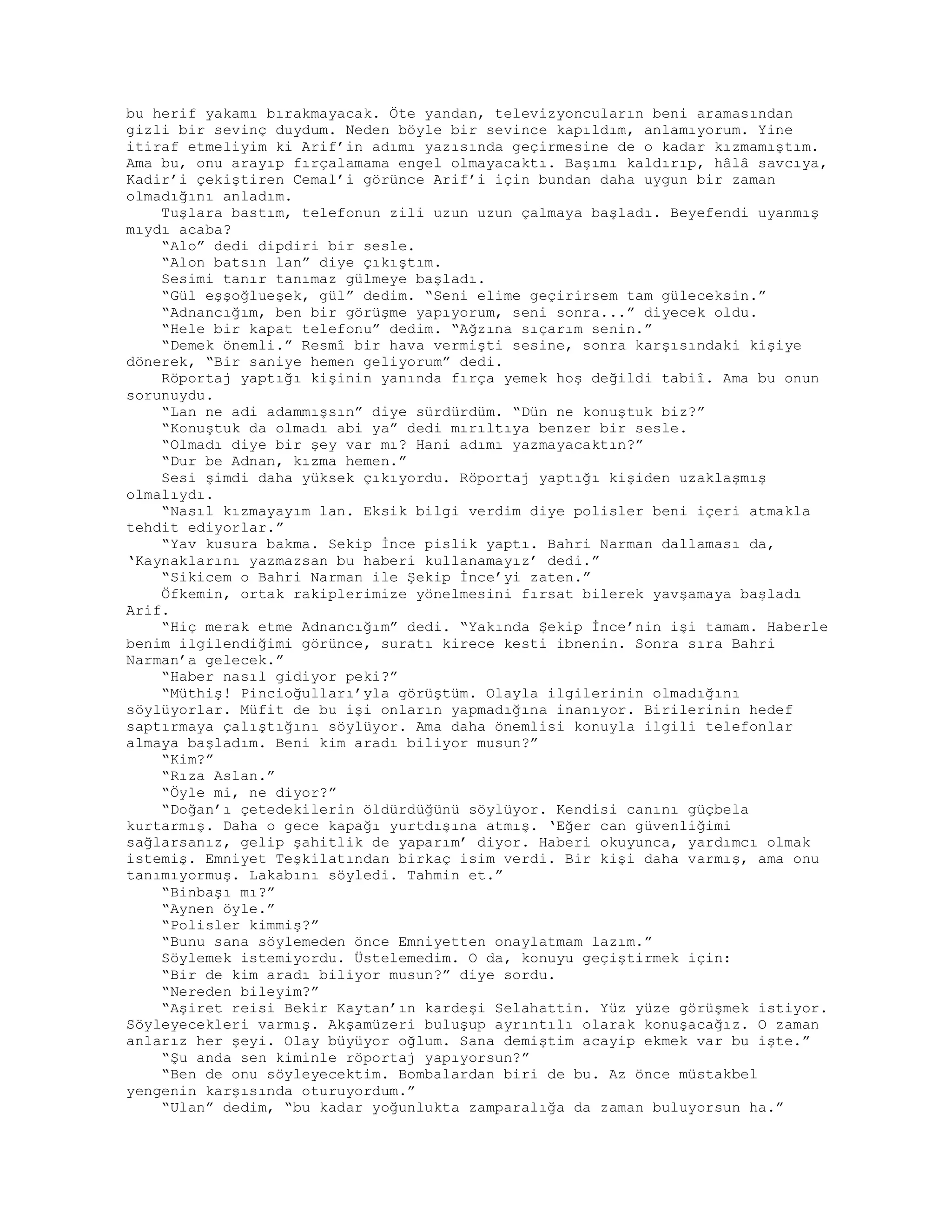 bu herif yakamı bırakmayacak. Öte yandan, televizyoncuların beni aramasından
gizli bir sevinç duydum. Neden böyle bir sevince kapıldım, anlamıyorum. Yine
itiraf etmeliyim ki Arif’in adımı yazısında geçirmesine de o kadar kızmamıştım.
Ama bu, onu arayıp fırçalamama engel olmayacaktı. Başımı kaldırıp, hâlâ savcıya,
Kadir’i çekiştiren Cemal’i görünce Arif’i için bundan daha uygun bir zaman
olmadığını anladım.
Tuşlara bastım, telefonun zili uzun uzun çalmaya başladı. Beyefendi uyanmış
mıydı acaba?
“Alo” dedi dipdiri bir sesle.
“Alon batsın lan” diye çıkıştım.
Sesimi tanır tanımaz gülmeye başladı.
“Gül eşşoğlueşek, gül” dedim. “Seni elime geçirirsem tam güleceksin.”
“Adnancığım, ben bir görüşme yapıyorum, seni sonra...” diyecek oldu.
“Hele bir kapat telefonu” dedim. “Ağzına sıçarım senin.”
“Demek önemli.” Resmî bir hava vermişti sesine, sonra karşısındaki kişiye
dönerek, “Bir saniye hemen geliyorum” dedi.
Röportaj yaptığı kişinin yanında fırça yemek hoş değildi tabiî. Ama bu onun
sorunuydu.
“Lan ne adi adammışsın” diye sürdürdüm. “Dün ne konuştuk biz?”
“Konuştuk da olmadı abi ya” dedi mırıltıya benzer bir sesle.
“Olmadı diye bir şey var mı? Hani adımı yazmayacaktın?”
“Dur be Adnan, kızma hemen.”
Sesi şimdi daha yüksek çıkıyordu. Röportaj yaptığı kişiden uzaklaşmış
olmalıydı.
“Nasıl kızmayayım lan. Eksik bilgi verdim diye polisler beni içeri atmakla
tehdit ediyorlar.”
“Yav kusura bakma. Sekip İnce pislik yaptı. Bahri Narman dallaması da,
‘Kaynaklarını yazmazsan bu haberi kullanamayız’ dedi.”
“Sikicem o Bahri Narman ile Şekip İnce’yi zaten.”
Öfkemin, ortak rakiplerimize yönelmesini fırsat bilerek yavşamaya başladı
Arif.
“Hiç merak etme Adnancığım” dedi. “Yakında Şekip İnce’nin işi tamam. Haberle
benim ilgilendiğimi görünce, suratı kirece kesti ibnenin. Sonra sıra Bahri
Narman’a gelecek.”
“Haber nasıl gidiyor peki?”
“Müthiş! Pincioğulları’yla görüştüm. Olayla ilgilerinin olmadığını
söylüyorlar. Müfit de bu işi onların yapmadığına inanıyor. Birilerinin hedef
saptırmaya çalıştığını söylüyor. Ama daha önemlisi konuyla ilgili telefonlar
almaya başladım. Beni kim aradı biliyor musun?”
“Kim?”
“Rıza Aslan.”
“Öyle mi, ne diyor?”
“Doğan’ı çetedekilerin öldürdüğünü söylüyor. Kendisi canını güçbela
kurtarmış. Daha o gece kapağı yurtdışına atmış. ‘Eğer can güvenliğimi
sağlarsanız, gelip şahitlik de yaparım’ diyor. Haberi okuyunca, yardımcı olmak
istemiş. Emniyet Teşkilatından birkaç isim verdi. Bir kişi daha varmış, ama onu
tanımıyormuş. Lakabını söyledi. Tahmin et.”
“Binbaşı mı?”
“Aynen öyle.”
“Polisler kimmiş?”
“Bunu sana söylemeden önce Emniyetten onaylatmam lazım.”
Söylemek istemiyordu. Üstelemedim. O da, konuyu geçiştirmek için:
“Bir de kim aradı biliyor musun?” diye sordu.
“Nereden bileyim?”
“Aşiret reisi Bekir Kaytan’ın kardeşi Selahattin. Yüz yüze görüşmek istiyor.
Söyleyecekleri varmış. Akşamüzeri buluşup ayrıntılı olarak konuşacağız. O zaman
anlarız her şeyi. Olay büyüyor oğlum. Sana demiştim acayip ekmek var bu işte.”
“Şu anda sen kiminle röportaj yapıyorsun?”
“Ben de onu söyleyecektim. Bombalardan biri de bu. Az önce müstakbel
yengenin karşısında oturuyordum.”
“Ulan” dedim, “bu kadar yoğunlukta zamparalığa da zaman buluyorsun ha.”
 