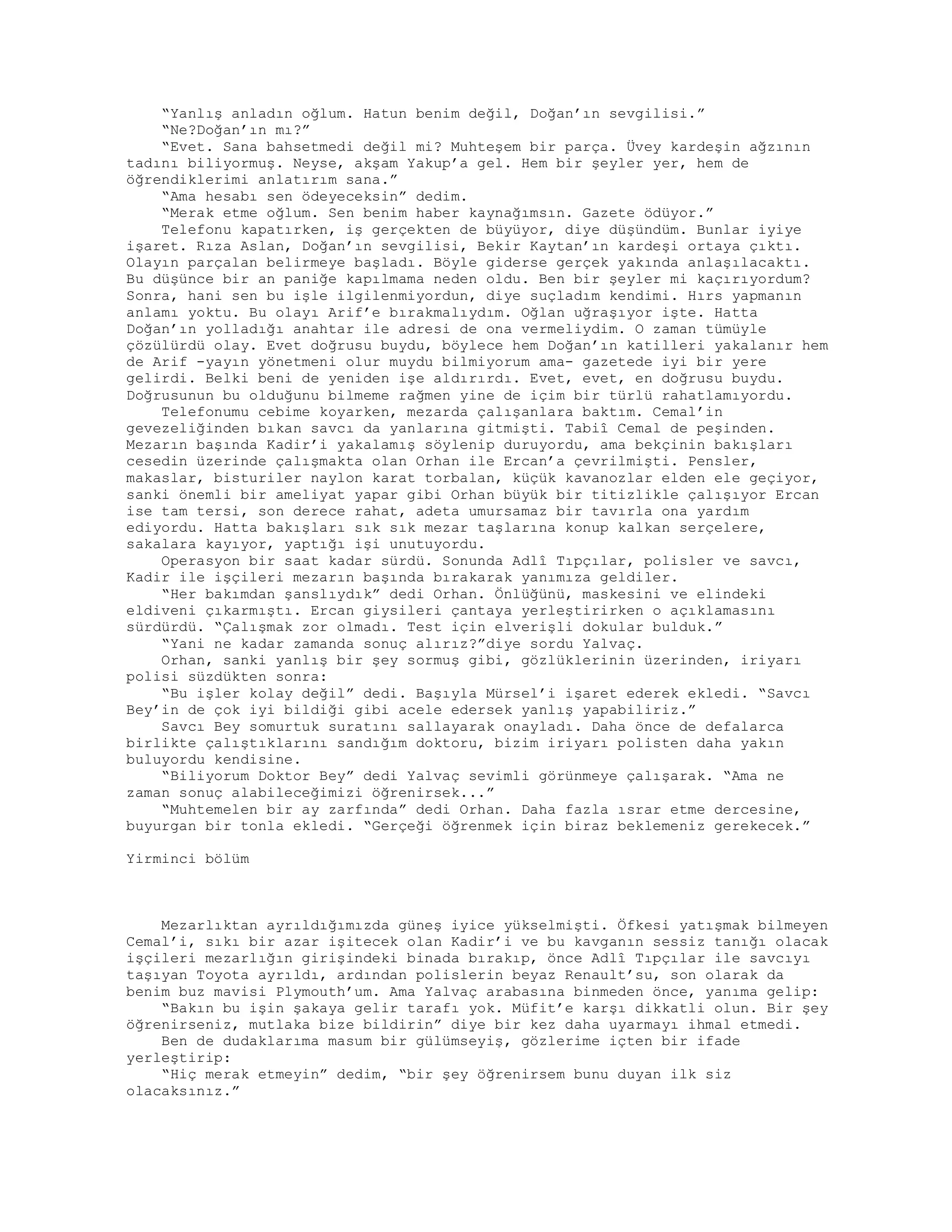 “Yanlış anladın oğlum. Hatun benim değil, Doğan’ın sevgilisi.”
“Ne?Doğan’ın mı?”
“Evet. Sana bahsetmedi değil mi? Muhteşem bir parça. Üvey kardeşin ağzının
tadını biliyormuş. Neyse, akşam Yakup’a gel. Hem bir şeyler yer, hem de
öğrendiklerimi anlatırım sana.”
“Ama hesabı sen ödeyeceksin” dedim.
“Merak etme oğlum. Sen benim haber kaynağımsın. Gazete ödüyor.”
Telefonu kapatırken, iş gerçekten de büyüyor, diye düşündüm. Bunlar iyiye
işaret. Rıza Aslan, Doğan’ın sevgilisi, Bekir Kaytan’ın kardeşi ortaya çıktı.
Olayın parçalan belirmeye başladı. Böyle giderse gerçek yakında anlaşılacaktı.
Bu düşünce bir an paniğe kapılmama neden oldu. Ben bir şeyler mi kaçırıyordum?
Sonra, hani sen bu işle ilgilenmiyordun, diye suçladım kendimi. Hırs yapmanın
anlamı yoktu. Bu olayı Arif’e bırakmalıydım. Oğlan uğraşıyor işte. Hatta
Doğan’ın yolladığı anahtar ile adresi de ona vermeliydim. O zaman tümüyle
çözülürdü olay. Evet doğrusu buydu, böylece hem Doğan’ın katilleri yakalanır hem
de Arif -yayın yönetmeni olur muydu bilmiyorum ama- gazetede iyi bir yere
gelirdi. Belki beni de yeniden işe aldırırdı. Evet, evet, en doğrusu buydu.
Doğrusunun bu olduğunu bilmeme rağmen yine de içim bir türlü rahatlamıyordu.
Telefonumu cebime koyarken, mezarda çalışanlara baktım. Cemal’in
gevezeliğinden bıkan savcı da yanlarına gitmişti. Tabiî Cemal de peşinden.
Mezarın başında Kadir’i yakalamış söylenip duruyordu, ama bekçinin bakışları
cesedin üzerinde çalışmakta olan Orhan ile Ercan’a çevrilmişti. Pensler,
makaslar, bisturiler naylon karat torbalan, küçük kavanozlar elden ele geçiyor,
sanki önemli bir ameliyat yapar gibi Orhan büyük bir titizlikle çalışıyor Ercan
ise tam tersi, son derece rahat, adeta umursamaz bir tavırla ona yardım
ediyordu. Hatta bakışları sık sık mezar taşlarına konup kalkan serçelere,
sakalara kayıyor, yaptığı işi unutuyordu.
Operasyon bir saat kadar sürdü. Sonunda Adlî Tıpçılar, polisler ve savcı,
Kadir ile işçileri mezarın başında bırakarak yanımıza geldiler.
“Her bakımdan şanslıydık” dedi Orhan. Önlüğünü, maskesini ve elindeki
eldiveni çıkarmıştı. Ercan giysileri çantaya yerleştirirken o açıklamasını
sürdürdü. “Çalışmak zor olmadı. Test için elverişli dokular bulduk.”
“Yani ne kadar zamanda sonuç alırız?”diye sordu Yalvaç.
Orhan, sanki yanlış bir şey sormuş gibi, gözlüklerinin üzerinden, iriyarı
polisi süzdükten sonra:
“Bu işler kolay değil” dedi. Başıyla Mürsel’i işaret ederek ekledi. “Savcı
Bey’in de çok iyi bildiği gibi acele edersek yanlış yapabiliriz.”
Savcı Bey somurtuk suratını sallayarak onayladı. Daha önce de defalarca
birlikte çalıştıklarını sandığım doktoru, bizim iriyarı polisten daha yakın
buluyordu kendisine.
“Biliyorum Doktor Bey” dedi Yalvaç sevimli görünmeye çalışarak. “Ama ne
zaman sonuç alabileceğimizi öğrenirsek...”
“Muhtemelen bir ay zarfında” dedi Orhan. Daha fazla ısrar etme dercesine,
buyurgan bir tonla ekledi. “Gerçeği öğrenmek için biraz beklemeniz gerekecek.”
Yirminci bölüm
Mezarlıktan ayrıldığımızda güneş iyice yükselmişti. Öfkesi yatışmak bilmeyen
Cemal’i, sıkı bir azar işitecek olan Kadir’i ve bu kavganın sessiz tanığı olacak
işçileri mezarlığın girişindeki binada bırakıp, önce Adlî Tıpçılar ile savcıyı
taşıyan Toyota ayrıldı, ardından polislerin beyaz Renault’su, son olarak da
benim buz mavisi Plymouth’um. Ama Yalvaç arabasına binmeden önce, yanıma gelip:
“Bakın bu işin şakaya gelir tarafı yok. Müfit’e karşı dikkatli olun. Bir şey
öğrenirseniz, mutlaka bize bildirin” diye bir kez daha uyarmayı ihmal etmedi.
Ben de dudaklarıma masum bir gülümseyiş, gözlerime içten bir ifade
yerleştirip:
“Hiç merak etmeyin” dedim, “bir şey öğrenirsem bunu duyan ilk siz
olacaksınız.”
 