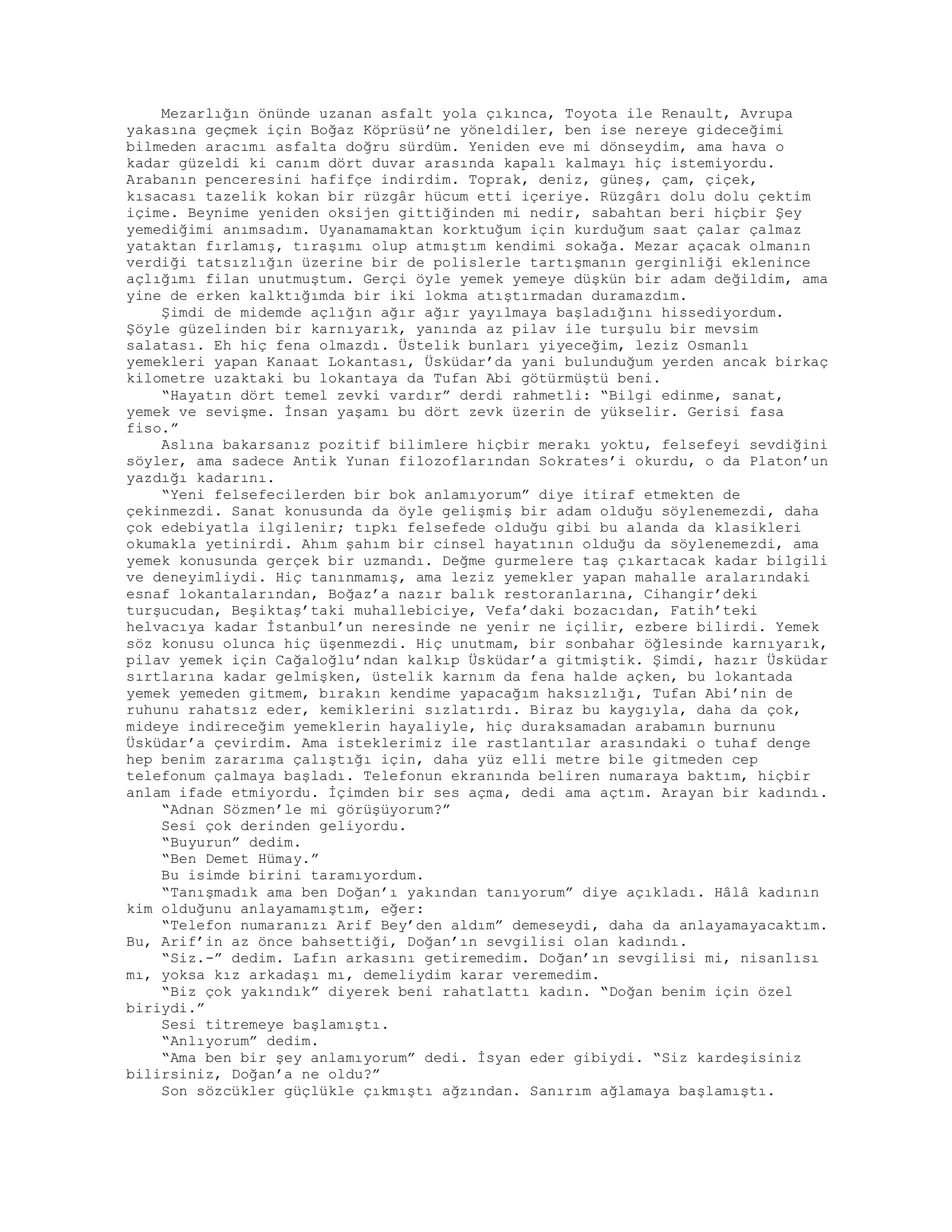 Mezarlığın önünde uzanan asfalt yola çıkınca, Toyota ile Renault, Avrupa
yakasına geçmek için Boğaz Köprüsü’ne yöneldiler, ben ise nereye gideceğimi
bilmeden aracımı asfalta doğru sürdüm. Yeniden eve mi dönseydim, ama hava o
kadar güzeldi ki canım dört duvar arasında kapalı kalmayı hiç istemiyordu.
Arabanın penceresini hafifçe indirdim. Toprak, deniz, güneş, çam, çiçek,
kısacası tazelik kokan bir rüzgâr hücum etti içeriye. Rüzgârı dolu dolu çektim
içime. Beynime yeniden oksijen gittiğinden mi nedir, sabahtan beri hiçbir Şey
yemediğimi anımsadım. Uyanamamaktan korktuğum için kurduğum saat çalar çalmaz
yataktan fırlamış, tıraşımı olup atmıştım kendimi sokağa. Mezar açacak olmanın
verdiği tatsızlığın üzerine bir de polislerle tartışmanın gerginliği eklenince
açlığımı filan unutmuştum. Gerçi öyle yemek yemeye düşkün bir adam değildim, ama
yine de erken kalktığımda bir iki lokma atıştırmadan duramazdım.
Şimdi de midemde açlığın ağır ağır yayılmaya başladığını hissediyordum.
Şöyle güzelinden bir karnıyarık, yanında az pilav ile turşulu bir mevsim
salatası. Eh hiç fena olmazdı. Üstelik bunları yiyeceğim, leziz Osmanlı
yemekleri yapan Kanaat Lokantası, Üsküdar’da yani bulunduğum yerden ancak birkaç
kilometre uzaktaki bu lokantaya da Tufan Abi götürmüştü beni.
“Hayatın dört temel zevki vardır” derdi rahmetli: “Bilgi edinme, sanat,
yemek ve sevişme. İnsan yaşamı bu dört zevk üzerin de yükselir. Gerisi fasa
fiso.”
Aslına bakarsanız pozitif bilimlere hiçbir merakı yoktu, felsefeyi sevdiğini
söyler, ama sadece Antik Yunan filozoflarından Sokrates’i okurdu, o da Platon’un
yazdığı kadarını.
“Yeni felsefecilerden bir bok anlamıyorum” diye itiraf etmekten de
çekinmezdi. Sanat konusunda da öyle gelişmiş bir adam olduğu söylenemezdi, daha
çok edebiyatla ilgilenir; tıpkı felsefede olduğu gibi bu alanda da klasikleri
okumakla yetinirdi. Ahım şahım bir cinsel hayatının olduğu da söylenemezdi, ama
yemek konusunda gerçek bir uzmandı. Değme gurmelere taş çıkartacak kadar bilgili
ve deneyimliydi. Hiç tanınmamış, ama leziz yemekler yapan mahalle aralarındaki
esnaf lokantalarından, Boğaz’a nazır balık restoranlarına, Cihangir’deki
turşucudan, Beşiktaş’taki muhallebiciye, Vefa’daki bozacıdan, Fatih’teki
helvacıya kadar İstanbul’un neresinde ne yenir ne içilir, ezbere bilirdi. Yemek
söz konusu olunca hiç üşenmezdi. Hiç unutmam, bir sonbahar öğlesinde karnıyarık,
pilav yemek için Cağaloğlu’ndan kalkıp Üsküdar’a gitmiştik. Şimdi, hazır Üsküdar
sırtlarına kadar gelmişken, üstelik karnım da fena halde açken, bu lokantada
yemek yemeden gitmem, bırakın kendime yapacağım haksızlığı, Tufan Abi’nin de
ruhunu rahatsız eder, kemiklerini sızlatırdı. Biraz bu kaygıyla, daha da çok,
mideye indireceğim yemeklerin hayaliyle, hiç duraksamadan arabamın burnunu
Üsküdar’a çevirdim. Ama isteklerimiz ile rastlantılar arasındaki o tuhaf denge
hep benim zararıma çalıştığı için, daha yüz elli metre bile gitmeden cep
telefonum çalmaya başladı. Telefonun ekranında beliren numaraya baktım, hiçbir
anlam ifade etmiyordu. İçimden bir ses açma, dedi ama açtım. Arayan bir kadındı.
“Adnan Sözmen’le mi görüşüyorum?”
Sesi çok derinden geliyordu.
“Buyurun” dedim.
“Ben Demet Hümay.”
Bu isimde birini taramıyordum.
“Tanışmadık ama ben Doğan’ı yakından tanıyorum” diye açıkladı. Hâlâ kadının
kim olduğunu anlayamamıştım, eğer:
“Telefon numaranızı Arif Bey’den aldım” demeseydi, daha da anlayamayacaktım.
Bu, Arif’in az önce bahsettiği, Doğan’ın sevgilisi olan kadındı.
“Siz.-” dedim. Lafın arkasını getiremedim. Doğan’ın sevgilisi mi, nisanlısı
mı, yoksa kız arkadaşı mı, demeliydim karar veremedim.
“Biz çok yakındık” diyerek beni rahatlattı kadın. “Doğan benim için özel
biriydi.”
Sesi titremeye başlamıştı.
“Anlıyorum” dedim.
“Ama ben bir şey anlamıyorum” dedi. İsyan eder gibiydi. “Siz kardeşisiniz
bilirsiniz, Doğan’a ne oldu?”
Son sözcükler güçlükle çıkmıştı ağzından. Sanırım ağlamaya başlamıştı.
 