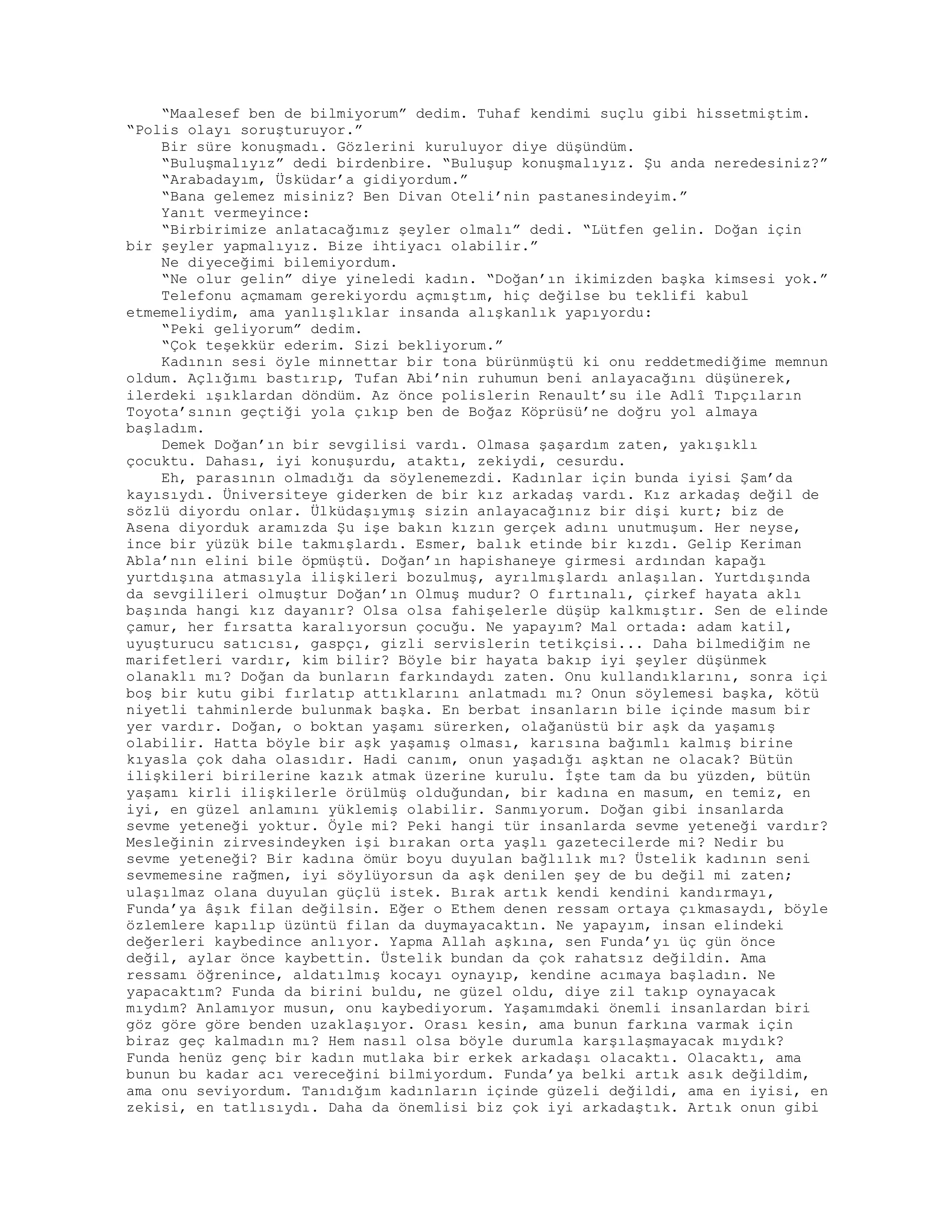 “Maalesef ben de bilmiyorum” dedim. Tuhaf kendimi suçlu gibi hissetmiştim.
“Polis olayı soruşturuyor.”
Bir süre konuşmadı. Gözlerini kuruluyor diye düşündüm.
“Buluşmalıyız” dedi birdenbire. “Buluşup konuşmalıyız. Şu anda neredesiniz?”
“Arabadayım, Üsküdar’a gidiyordum.”
“Bana gelemez misiniz? Ben Divan Oteli’nin pastanesindeyim.”
Yanıt vermeyince:
“Birbirimize anlatacağımız şeyler olmalı” dedi. “Lütfen gelin. Doğan için
bir şeyler yapmalıyız. Bize ihtiyacı olabilir.”
Ne diyeceğimi bilemiyordum.
“Ne olur gelin” diye yineledi kadın. “Doğan’ın ikimizden başka kimsesi yok.”
Telefonu açmamam gerekiyordu açmıştım, hiç değilse bu teklifi kabul
etmemeliydim, ama yanlışlıklar insanda alışkanlık yapıyordu:
“Peki geliyorum” dedim.
“Çok teşekkür ederim. Sizi bekliyorum.”
Kadının sesi öyle minnettar bir tona bürünmüştü ki onu reddetmediğime memnun
oldum. Açlığımı bastırıp, Tufan Abi’nin ruhumun beni anlayacağını düşünerek,
ilerdeki ışıklardan döndüm. Az önce polislerin Renault’su ile Adlî Tıpçıların
Toyota’sının geçtiği yola çıkıp ben de Boğaz Köprüsü’ne doğru yol almaya
başladım.
Demek Doğan’ın bir sevgilisi vardı. Olmasa şaşardım zaten, yakışıklı
çocuktu. Dahası, iyi konuşurdu, ataktı, zekiydi, cesurdu.
Eh, parasının olmadığı da söylenemezdi. Kadınlar için bunda iyisi Şam’da
kayısıydı. Üniversiteye giderken de bir kız arkadaş vardı. Kız arkadaş değil de
sözlü diyordu onlar. Ülküdaşıymış sizin anlayacağınız bir dişi kurt; biz de
Asena diyorduk aramızda Şu işe bakın kızın gerçek adını unutmuşum. Her neyse,
ince bir yüzük bile takmışlardı. Esmer, balık etinde bir kızdı. Gelip Keriman
Abla’nın elini bile öpmüştü. Doğan’ın hapishaneye girmesi ardından kapağı
yurtdışına atmasıyla ilişkileri bozulmuş, ayrılmışlardı anlaşılan. Yurtdışında
da sevgilileri olmuştur Doğan’ın Olmuş mudur? O fırtınalı, çirkef hayata aklı
başında hangi kız dayanır? Olsa olsa fahişelerle düşüp kalkmıştır. Sen de elinde
çamur, her fırsatta karalıyorsun çocuğu. Ne yapayım? Mal ortada: adam katil,
uyuşturucu satıcısı, gaspçı, gizli servislerin tetikçisi... Daha bilmediğim ne
marifetleri vardır, kim bilir? Böyle bir hayata bakıp iyi şeyler düşünmek
olanaklı mı? Doğan da bunların farkındaydı zaten. Onu kullandıklarını, sonra içi
boş bir kutu gibi fırlatıp attıklarını anlatmadı mı? Onun söylemesi başka, kötü
niyetli tahminlerde bulunmak başka. En berbat insanların bile içinde masum bir
yer vardır. Doğan, o boktan yaşamı sürerken, olağanüstü bir aşk da yaşamış
olabilir. Hatta böyle bir aşk yaşamış olması, karısına bağımlı kalmış birine
kıyasla çok daha olasıdır. Hadi canım, onun yaşadığı aşktan ne olacak? Bütün
ilişkileri birilerine kazık atmak üzerine kurulu. İşte tam da bu yüzden, bütün
yaşamı kirli ilişkilerle örülmüş olduğundan, bir kadına en masum, en temiz, en
iyi, en güzel anlamını yüklemiş olabilir. Sanmıyorum. Doğan gibi insanlarda
sevme yeteneği yoktur. Öyle mi? Peki hangi tür insanlarda sevme yeteneği vardır?
Mesleğinin zirvesindeyken işi bırakan orta yaşlı gazetecilerde mi? Nedir bu
sevme yeteneği? Bir kadına ömür boyu duyulan bağlılık mı? Üstelik kadının seni
sevmemesine rağmen, iyi söylüyorsun da aşk denilen şey de bu değil mi zaten;
ulaşılmaz olana duyulan güçlü istek. Bırak artık kendi kendini kandırmayı,
Funda’ya âşık filan değilsin. Eğer o Ethem denen ressam ortaya çıkmasaydı, böyle
özlemlere kapılıp üzüntü filan da duymayacaktın. Ne yapayım, insan elindeki
değerleri kaybedince anlıyor. Yapma Allah aşkına, sen Funda’yı üç gün önce
değil, aylar önce kaybettin. Üstelik bundan da çok rahatsız değildin. Ama
ressamı öğrenince, aldatılmış kocayı oynayıp, kendine acımaya başladın. Ne
yapacaktım? Funda da birini buldu, ne güzel oldu, diye zil takıp oynayacak
mıydım? Anlamıyor musun, onu kaybediyorum. Yaşamımdaki önemli insanlardan biri
göz göre göre benden uzaklaşıyor. Orası kesin, ama bunun farkına varmak için
biraz geç kalmadın mı? Hem nasıl olsa böyle durumla karşılaşmayacak mıydık?
Funda henüz genç bir kadın mutlaka bir erkek arkadaşı olacaktı. Olacaktı, ama
bunun bu kadar acı vereceğini bilmiyordum. Funda’ya belki artık asık değildim,
ama onu seviyordum. Tanıdığım kadınların içinde güzeli değildi, ama en iyisi, en
zekisi, en tatlısıydı. Daha da önemlisi biz çok iyi arkadaştık. Artık onun gibi
 