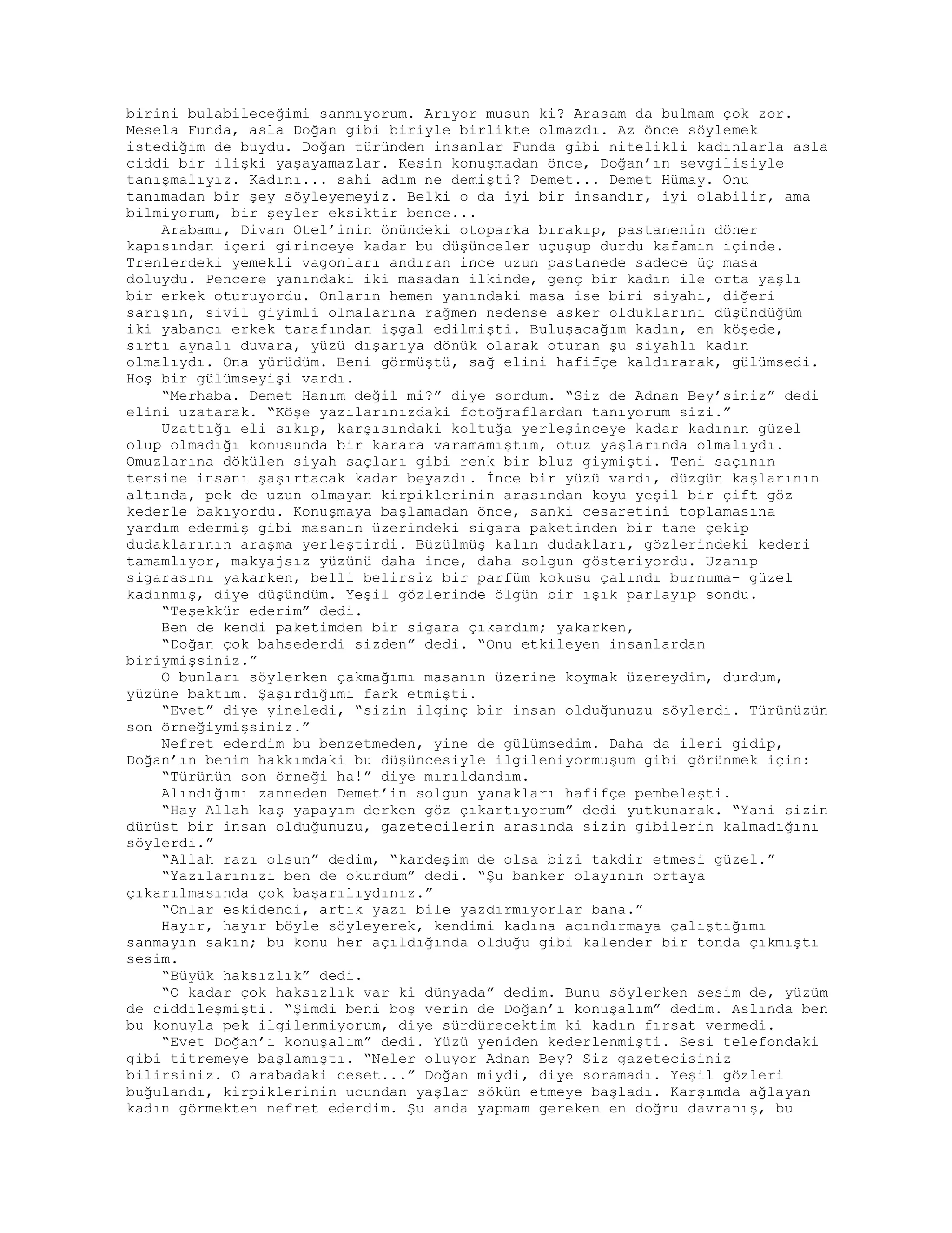 birini bulabileceğimi sanmıyorum. Arıyor musun ki? Arasam da bulmam çok zor.
Mesela Funda, asla Doğan gibi biriyle birlikte olmazdı. Az önce söylemek
istediğim de buydu. Doğan türünden insanlar Funda gibi nitelikli kadınlarla asla
ciddi bir ilişki yaşayamazlar. Kesin konuşmadan önce, Doğan’ın sevgilisiyle
tanışmalıyız. Kadını... sahi adım ne demişti? Demet... Demet Hümay. Onu
tanımadan bir şey söyleyemeyiz. Belki o da iyi bir insandır, iyi olabilir, ama
bilmiyorum, bir şeyler eksiktir bence...
Arabamı, Divan Otel’inin önündeki otoparka bırakıp, pastanenin döner
kapısından içeri girinceye kadar bu düşünceler uçuşup durdu kafamın içinde.
Trenlerdeki yemekli vagonları andıran ince uzun pastanede sadece üç masa
doluydu. Pencere yanındaki iki masadan ilkinde, genç bir kadın ile orta yaşlı
bir erkek oturuyordu. Onların hemen yanındaki masa ise biri siyahı, diğeri
sarışın, sivil giyimli olmalarına rağmen nedense asker olduklarını düşündüğüm
iki yabancı erkek tarafından işgal edilmişti. Buluşacağım kadın, en köşede,
sırtı aynalı duvara, yüzü dışarıya dönük olarak oturan şu siyahlı kadın
olmalıydı. Ona yürüdüm. Beni görmüştü, sağ elini hafifçe kaldırarak, gülümsedi.
Hoş bir gülümseyişi vardı.
“Merhaba. Demet Hanım değil mi?” diye sordum. “Siz de Adnan Bey’siniz” dedi
elini uzatarak. “Köşe yazılarınızdaki fotoğraflardan tanıyorum sizi.”
Uzattığı eli sıkıp, karşısındaki koltuğa yerleşinceye kadar kadının güzel
olup olmadığı konusunda bir karara varamamıştım, otuz yaşlarında olmalıydı.
Omuzlarına dökülen siyah saçları gibi renk bir bluz giymişti. Teni saçının
tersine insanı şaşırtacak kadar beyazdı. İnce bir yüzü vardı, düzgün kaşlarının
altında, pek de uzun olmayan kirpiklerinin arasından koyu yeşil bir çift göz
kederle bakıyordu. Konuşmaya başlamadan önce, sanki cesaretini toplamasına
yardım edermiş gibi masanın üzerindeki sigara paketinden bir tane çekip
dudaklarının araşma yerleştirdi. Büzülmüş kalın dudakları, gözlerindeki kederi
tamamlıyor, makyajsız yüzünü daha ince, daha solgun gösteriyordu. Uzanıp
sigarasını yakarken, belli belirsiz bir parfüm kokusu çalındı burnuma- güzel
kadınmış, diye düşündüm. Yeşil gözlerinde ölgün bir ışık parlayıp sondu.
“Teşekkür ederim” dedi.
Ben de kendi paketimden bir sigara çıkardım; yakarken,
“Doğan çok bahsederdi sizden” dedi. “Onu etkileyen insanlardan
biriymişsiniz.”
O bunları söylerken çakmağımı masanın üzerine koymak üzereydim, durdum,
yüzüne baktım. Şaşırdığımı fark etmişti.
“Evet” diye yineledi, “sizin ilginç bir insan olduğunuzu söylerdi. Türünüzün
son örneğiymişsiniz.”
Nefret ederdim bu benzetmeden, yine de gülümsedim. Daha da ileri gidip,
Doğan’ın benim hakkımdaki bu düşüncesiyle ilgileniyormuşum gibi görünmek için:
“Türünün son örneği ha!” diye mırıldandım.
Alındığımı zanneden Demet’in solgun yanakları hafifçe pembeleşti.
“Hay Allah kaş yapayım derken göz çıkartıyorum” dedi yutkunarak. “Yani sizin
dürüst bir insan olduğunuzu, gazetecilerin arasında sizin gibilerin kalmadığını
söylerdi.”
“Allah razı olsun” dedim, “kardeşim de olsa bizi takdir etmesi güzel.”
“Yazılarınızı ben de okurdum” dedi. “Şu banker olayının ortaya
çıkarılmasında çok başarılıydınız.”
“Onlar eskidendi, artık yazı bile yazdırmıyorlar bana.”
Hayır, hayır böyle söyleyerek, kendimi kadına acındırmaya çalıştığımı
sanmayın sakın; bu konu her açıldığında olduğu gibi kalender bir tonda çıkmıştı
sesim.
“Büyük haksızlık” dedi.
“O kadar çok haksızlık var ki dünyada” dedim. Bunu söylerken sesim de, yüzüm
de ciddileşmişti. “Şimdi beni boş verin de Doğan’ı konuşalım” dedim. Aslında ben
bu konuyla pek ilgilenmiyorum, diye sürdürecektim ki kadın fırsat vermedi.
“Evet Doğan’ı konuşalım” dedi. Yüzü yeniden kederlenmişti. Sesi telefondaki
gibi titremeye başlamıştı. “Neler oluyor Adnan Bey? Siz gazetecisiniz
bilirsiniz. O arabadaki ceset...” Doğan miydi, diye soramadı. Yeşil gözleri
buğulandı, kirpiklerinin ucundan yaşlar sökün etmeye başladı. Karşımda ağlayan
kadın görmekten nefret ederdim. Şu anda yapmam gereken en doğru davranış, bu
 