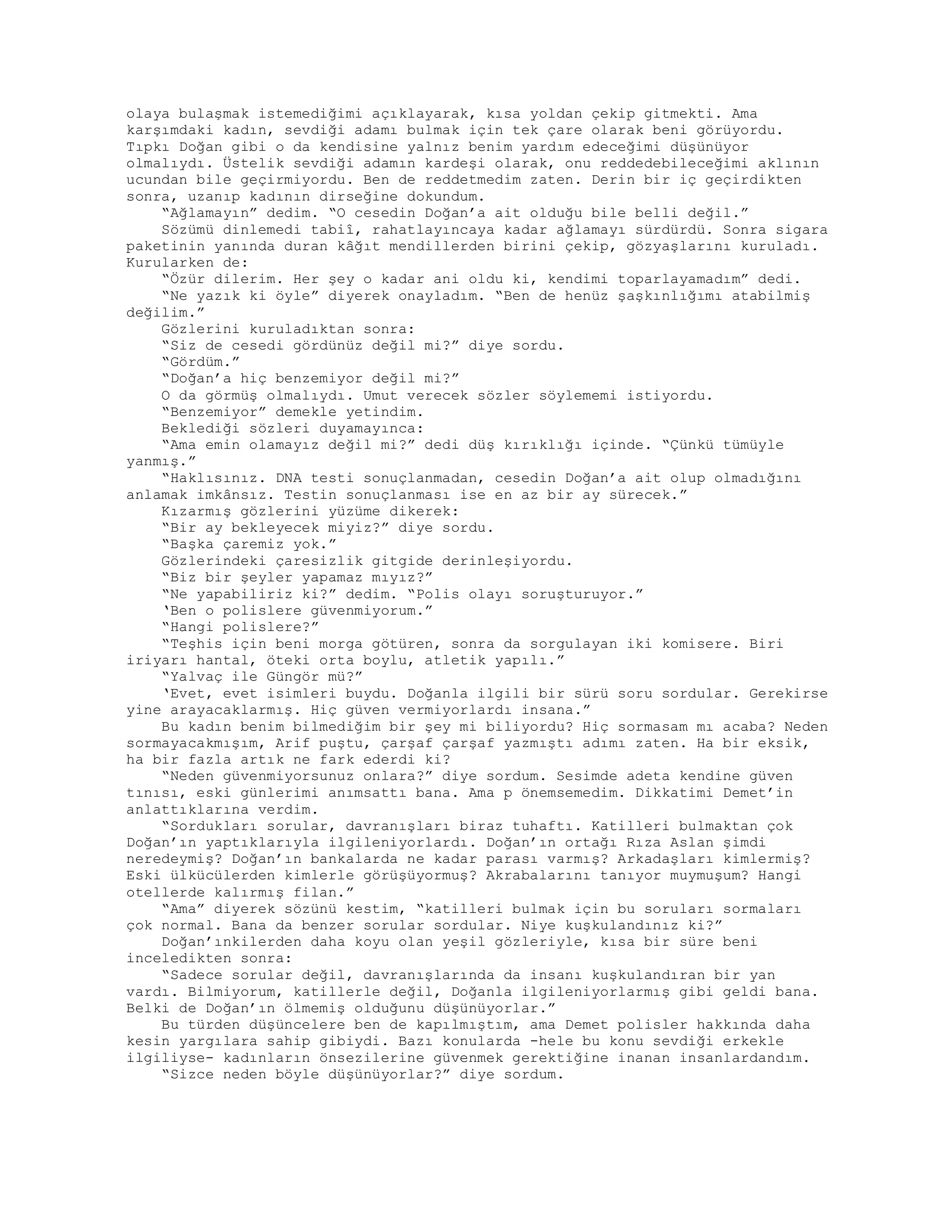 olaya bulaşmak istemediğimi açıklayarak, kısa yoldan çekip gitmekti. Ama
karşımdaki kadın, sevdiği adamı bulmak için tek çare olarak beni görüyordu.
Tıpkı Doğan gibi o da kendisine yalnız benim yardım edeceğimi düşünüyor
olmalıydı. Üstelik sevdiği adamın kardeşi olarak, onu reddedebileceğimi aklının
ucundan bile geçirmiyordu. Ben de reddetmedim zaten. Derin bir iç geçirdikten
sonra, uzanıp kadının dirseğine dokundum.
“Ağlamayın” dedim. “O cesedin Doğan’a ait olduğu bile belli değil.”
Sözümü dinlemedi tabiî, rahatlayıncaya kadar ağlamayı sürdürdü. Sonra sigara
paketinin yanında duran kâğıt mendillerden birini çekip, gözyaşlarını kuruladı.
Kurularken de:
“Özür dilerim. Her şey o kadar ani oldu ki, kendimi toparlayamadım” dedi.
“Ne yazık ki öyle” diyerek onayladım. “Ben de henüz şaşkınlığımı atabilmiş
değilim.”
Gözlerini kuruladıktan sonra:
“Siz de cesedi gördünüz değil mi?” diye sordu.
“Gördüm.”
“Doğan’a hiç benzemiyor değil mi?”
O da görmüş olmalıydı. Umut verecek sözler söylememi istiyordu.
“Benzemiyor” demekle yetindim.
Beklediği sözleri duyamayınca:
“Ama emin olamayız değil mi?” dedi düş kırıklığı içinde. “Çünkü tümüyle
yanmış.”
“Haklısınız. DNA testi sonuçlanmadan, cesedin Doğan’a ait olup olmadığını
anlamak imkânsız. Testin sonuçlanması ise en az bir ay sürecek.”
Kızarmış gözlerini yüzüme dikerek:
“Bir ay bekleyecek miyiz?” diye sordu.
“Başka çaremiz yok.”
Gözlerindeki çaresizlik gitgide derinleşiyordu.
“Biz bir şeyler yapamaz mıyız?”
“Ne yapabiliriz ki?” dedim. “Polis olayı soruşturuyor.”
‘Ben o polislere güvenmiyorum.”
“Hangi polislere?”
“Teşhis için beni morga götüren, sonra da sorgulayan iki komisere. Biri
iriyarı hantal, öteki orta boylu, atletik yapılı.”
“Yalvaç ile Güngör mü?”
‘Evet, evet isimleri buydu. Doğanla ilgili bir sürü soru sordular. Gerekirse
yine arayacaklarmış. Hiç güven vermiyorlardı insana.”
Bu kadın benim bilmediğim bir şey mi biliyordu? Hiç sormasam mı acaba? Neden
sormayacakmışım, Arif puştu, çarşaf çarşaf yazmıştı adımı zaten. Ha bir eksik,
ha bir fazla artık ne fark ederdi ki?
“Neden güvenmiyorsunuz onlara?” diye sordum. Sesimde adeta kendine güven
tınısı, eski günlerimi anımsattı bana. Ama p önemsemedim. Dikkatimi Demet’in
anlattıklarına verdim.
“Sordukları sorular, davranışları biraz tuhaftı. Katilleri bulmaktan çok
Doğan’ın yaptıklarıyla ilgileniyorlardı. Doğan’ın ortağı Rıza Aslan şimdi
neredeymiş? Doğan’ın bankalarda ne kadar parası varmış? Arkadaşları kimlermiş?
Eski ülkücülerden kimlerle görüşüyormuş? Akrabalarını tanıyor muymuşum? Hangi
otellerde kalırmış filan.”
“Ama” diyerek sözünü kestim, “katilleri bulmak için bu soruları sormaları
çok normal. Bana da benzer sorular sordular. Niye kuşkulandınız ki?”
Doğan’ınkilerden daha koyu olan yeşil gözleriyle, kısa bir süre beni
inceledikten sonra:
“Sadece sorular değil, davranışlarında da insanı kuşkulandıran bir yan
vardı. Bilmiyorum, katillerle değil, Doğanla ilgileniyorlarmış gibi geldi bana.
Belki de Doğan’ın ölmemiş olduğunu düşünüyorlar.”
Bu türden düşüncelere ben de kapılmıştım, ama Demet polisler hakkında daha
kesin yargılara sahip gibiydi. Bazı konularda -hele bu konu sevdiği erkekle
ilgiliyse- kadınların önsezilerine güvenmek gerektiğine inanan insanlardandım.
“Sizce neden böyle düşünüyorlar?” diye sordum.
 