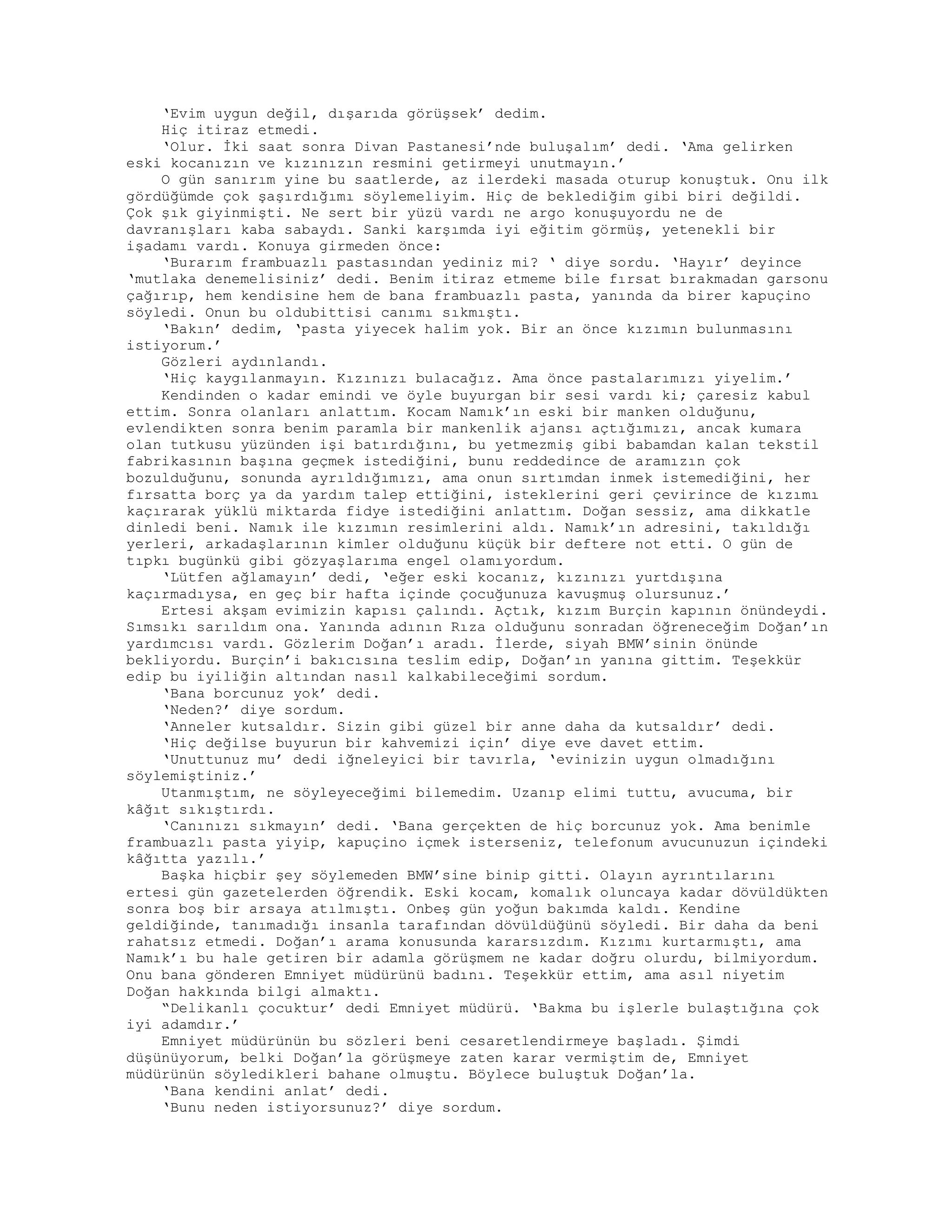 ‘Evim uygun değil, dışarıda görüşsek’ dedim.
Hiç itiraz etmedi.
‘Olur. İki saat sonra Divan Pastanesi’nde buluşalım’ dedi. ‘Ama gelirken
eski kocanızın ve kızınızın resmini getirmeyi unutmayın.’
O gün sanırım yine bu saatlerde, az ilerdeki masada oturup konuştuk. Onu ilk
gördüğümde çok şaşırdığımı söylemeliyim. Hiç de beklediğim gibi biri değildi.
Çok şık giyinmişti. Ne sert bir yüzü vardı ne argo konuşuyordu ne de
davranışları kaba sabaydı. Sanki karşımda iyi eğitim görmüş, yetenekli bir
işadamı vardı. Konuya girmeden önce:
‘Burarım frambuazlı pastasından yediniz mi? ‘ diye sordu. ‘Hayır’ deyince
‘mutlaka denemelisiniz’ dedi. Benim itiraz etmeme bile fırsat bırakmadan garsonu
çağırıp, hem kendisine hem de bana frambuazlı pasta, yanında da birer kapuçino
söyledi. Onun bu oldubittisi canımı sıkmıştı.
‘Bakın’ dedim, ‘pasta yiyecek halim yok. Bir an önce kızımın bulunmasını
istiyorum.’
Gözleri aydınlandı.
‘Hiç kaygılanmayın. Kızınızı bulacağız. Ama önce pastalarımızı yiyelim.’
Kendinden o kadar emindi ve öyle buyurgan bir sesi vardı ki; çaresiz kabul
ettim. Sonra olanları anlattım. Kocam Namık’ın eski bir manken olduğunu,
evlendikten sonra benim paramla bir mankenlik ajansı açtığımızı, ancak kumara
olan tutkusu yüzünden işi batırdığını, bu yetmezmiş gibi babamdan kalan tekstil
fabrikasının başına geçmek istediğini, bunu reddedince de aramızın çok
bozulduğunu, sonunda ayrıldığımızı, ama onun sırtımdan inmek istemediğini, her
fırsatta borç ya da yardım talep ettiğini, isteklerini geri çevirince de kızımı
kaçırarak yüklü miktarda fidye istediğini anlattım. Doğan sessiz, ama dikkatle
dinledi beni. Namık ile kızımın resimlerini aldı. Namık’ın adresini, takıldığı
yerleri, arkadaşlarının kimler olduğunu küçük bir deftere not etti. O gün de
tıpkı bugünkü gibi gözyaşlarıma engel olamıyordum.
‘Lütfen ağlamayın’ dedi, ‘eğer eski kocanız, kızınızı yurtdışına
kaçırmadıysa, en geç bir hafta içinde çocuğunuza kavuşmuş olursunuz.’
Ertesi akşam evimizin kapısı çalındı. Açtık, kızım Burçin kapının önündeydi.
Sımsıkı sarıldım ona. Yanında adının Rıza olduğunu sonradan öğreneceğim Doğan’ın
yardımcısı vardı. Gözlerim Doğan’ı aradı. İlerde, siyah BMW’sinin önünde
bekliyordu. Burçin’i bakıcısına teslim edip, Doğan’ın yanına gittim. Teşekkür
edip bu iyiliğin altından nasıl kalkabileceğimi sordum.
‘Bana borcunuz yok’ dedi.
‘Neden?’ diye sordum.
‘Anneler kutsaldır. Sizin gibi güzel bir anne daha da kutsaldır’ dedi.
‘Hiç değilse buyurun bir kahvemizi için’ diye eve davet ettim.
‘Unuttunuz mu’ dedi iğneleyici bir tavırla, ‘evinizin uygun olmadığını
söylemiştiniz.’
Utanmıştım, ne söyleyeceğimi bilemedim. Uzanıp elimi tuttu, avucuma, bir
kâğıt sıkıştırdı.
‘Canınızı sıkmayın’ dedi. ‘Bana gerçekten de hiç borcunuz yok. Ama benimle
frambuazlı pasta yiyip, kapuçino içmek isterseniz, telefonum avucunuzun içindeki
kâğıtta yazılı.’
Başka hiçbir şey söylemeden BMW’sine binip gitti. Olayın ayrıntılarını
ertesi gün gazetelerden öğrendik. Eski kocam, komalık oluncaya kadar dövüldükten
sonra boş bir arsaya atılmıştı. Onbeş gün yoğun bakımda kaldı. Kendine
geldiğinde, tanımadığı insanla tarafından dövüldüğünü söyledi. Bir daha da beni
rahatsız etmedi. Doğan’ı arama konusunda kararsızdım. Kızımı kurtarmıştı, ama
Namık’ı bu hale getiren bir adamla görüşmem ne kadar doğru olurdu, bilmiyordum.
Onu bana gönderen Emniyet müdürünü badını. Teşekkür ettim, ama asıl niyetim
Doğan hakkında bilgi almaktı.
“Delikanlı çocuktur’ dedi Emniyet müdürü. ‘Bakma bu işlerle bulaştığına çok
iyi adamdır.’
Emniyet müdürünün bu sözleri beni cesaretlendirmeye başladı. Şimdi
düşünüyorum, belki Doğan’la görüşmeye zaten karar vermiştim de, Emniyet
müdürünün söyledikleri bahane olmuştu. Böylece buluştuk Doğan’la.
‘Bana kendini anlat’ dedi.
‘Bunu neden istiyorsunuz?’ diye sordum.
 